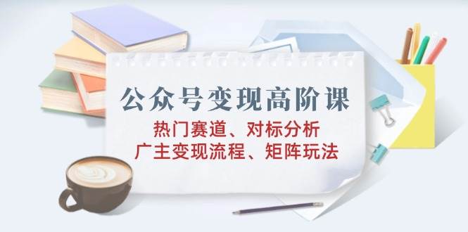 公众号变现高阶课：热门赛道、对标分析、广告主变现流程、矩阵玩法-我爱学习网