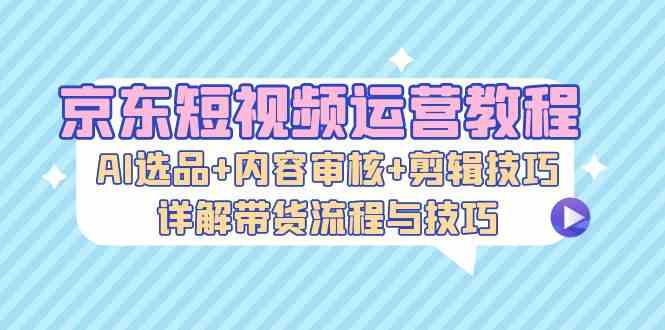 京东短视频运营教程：AI选品+内容审核+剪辑技巧，详解带货流程与技巧-我爱学习网