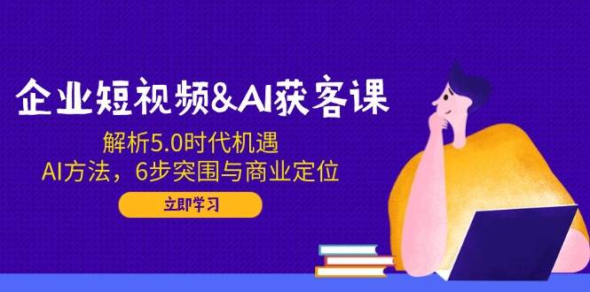 企业短视频&AI获客课：解析5.0时代机遇，AI方法，6步突围与商业定位-我爱学习网