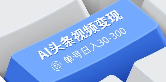 AI头条视频变现：AI原创搬运玩法，无需剪辑，多平台发布，单号日入30-300-我爱学习网