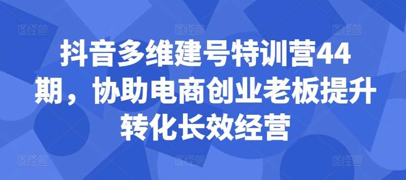 抖音多维建号特训营44期，协助电商创业老板提升转化长效经营-我爱学习网